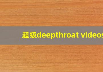 超级deepthroat videos